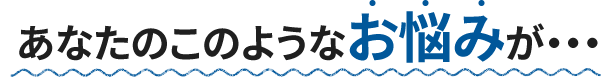あなたのこのようなお悩みが・・・